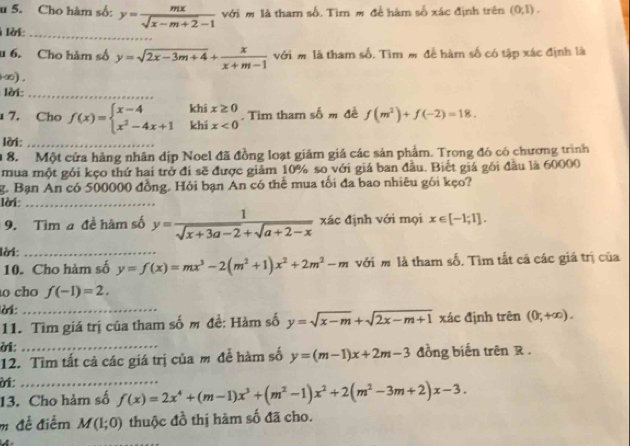 Cho hàm số: y= mx/sqrt(x-m+2)-1  với m là tham số. Tìm m để hàm số xác định trên (0,1).
lờ_
u 6. Cho hàm số y=sqrt(2x-3m+4)+ x/x+m-1  với m là tham số. Tìm m đễ hàm số có tập xác định là
-∞) .
lời:_
khi
7. Cho f(x)=beginarrayl x-4 x^2-4x+1endarray. khi beginarrayr x≥ 0 x<0endarray. Tim tham w^b m đề f(m^2)+f(-2)=18.
lời:_
1 8. Một cửa hàng nhân dịp Noel đã đồng loạt giảm giá các sản phẩm. Trong đó có chương trình
mua một gói kẹo thứ hai trở đi sẽ được giảm 10% so với giá ban đầu. Biết giá gói đầu là 60000
g. Bạn An có 500000 đồng. Hỏi bạn An có thể mua tối đa bao nhiêu gói kẹo?
lời_
9. Tim a đề hàm số y= 1/sqrt(x+3a-2)+sqrt(a+2-x)  xác định với mọi x∈ [-1;1].
lời:_
10. Cho hàm số y=f(x)=mx^3-2(m^2+1)x^2+2m^2-m với m là tham số, Tìm tắt cã các giá trị của
o cho f(-1)=2,
lời:_
11. Tìm giá trị của tham số m đề: Hàm số y=sqrt(x-m)+sqrt(2x-m+1) xác định trên (0,+∈fty ).
ời;_
12. Tìm tất cả các giá trị của m để hàm số y=(m-1)x+2m-3 đồng biến trên R .
ời:_
13. Cho hảm số f(x)=2x^4+(m-1)x^3+(m^2-1)x^2+2(m^2-3m+2)x-3.
m đễ điễm M(1;0) thuộc đồ thị hàm số đã cho.