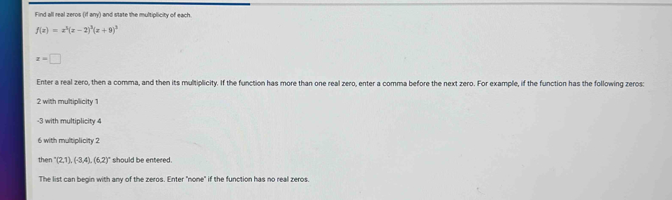 Find all real zeros (if any) and state the multiplicity of each.
f(x)=x^5(x-2)^3(x+9)^3
x=□
Enter a real zero, then a comma, and then its multiplicity. If the function has more than one real zero, enter a comma before the next zero. For example, if the function has the following zeros:
2 with multiplicity 1
-3 with multiplicity 4
6 with multiplicity 2
then ''(2,1),(-3,4),(6,2)' ' should be entered. 
The list can begin with any of the zeros. Enter "none" if the function has no real zeros.