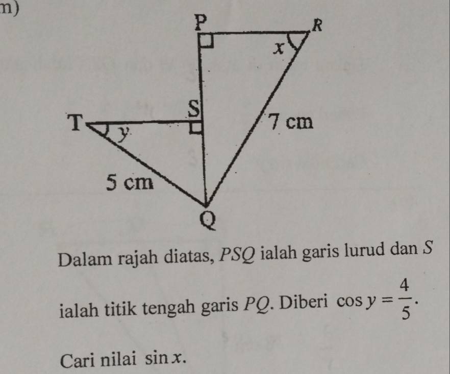 Dalam rajah diatas, PSQ ialah garis lurud dan S 
ialah titik tengah garis PQ. Diberi cos y= 4/5 . 
Cari nilai sin x.