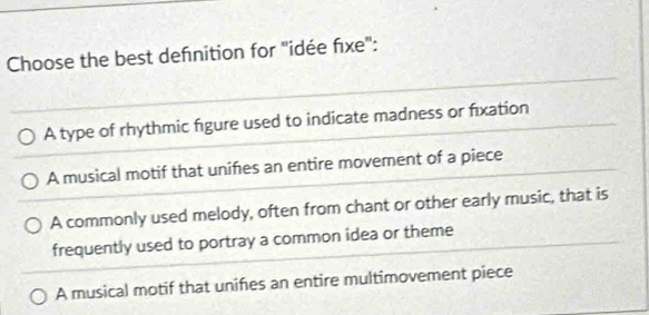 Choose the best defnition for "idée fixe":
A type of rhythmic figure used to indicate madness or fixation
A musical motif that unifes an entire movement of a piece
A commonly used melody, often from chant or other early music, that is
frequently used to portray a common idea or theme
A musical motif that unifes an entire multimovement piece