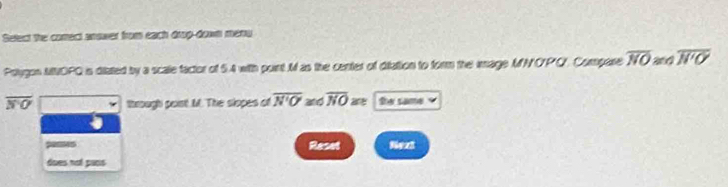 Setect the comect anower from each drop-down menu 
Pslugon MOPQ is diated by a scale factor of 5.4 with point M as the center of difation to form the image MNO'PO. Compare overline NO 200 overline N'O
overline NO through point M. The slopes of overline N'O' and overline NO te same 
Reset Next 
does not pans