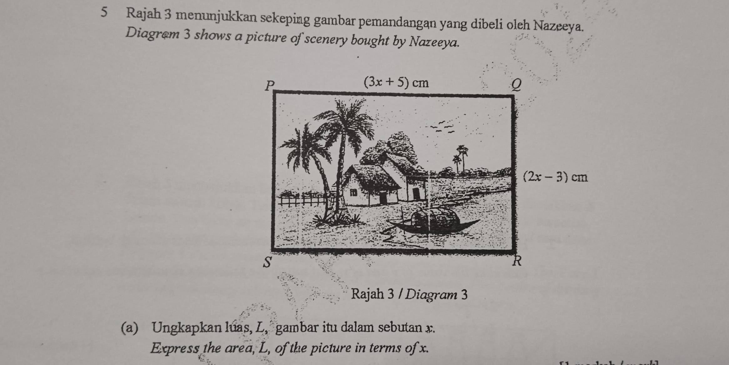 Rajah 3 menunjukkan sekeping gambar pemandangan yang dibeli oleh Nazeeya.
Diagrom 3 shows a picture of scenery bought by Nazeeya.
Rajah 3 / Diagram 3
(a) Ungkapkan luas, L, gambar itu dalam sebutan x.
Express the area, L, of the picture in terms of x.