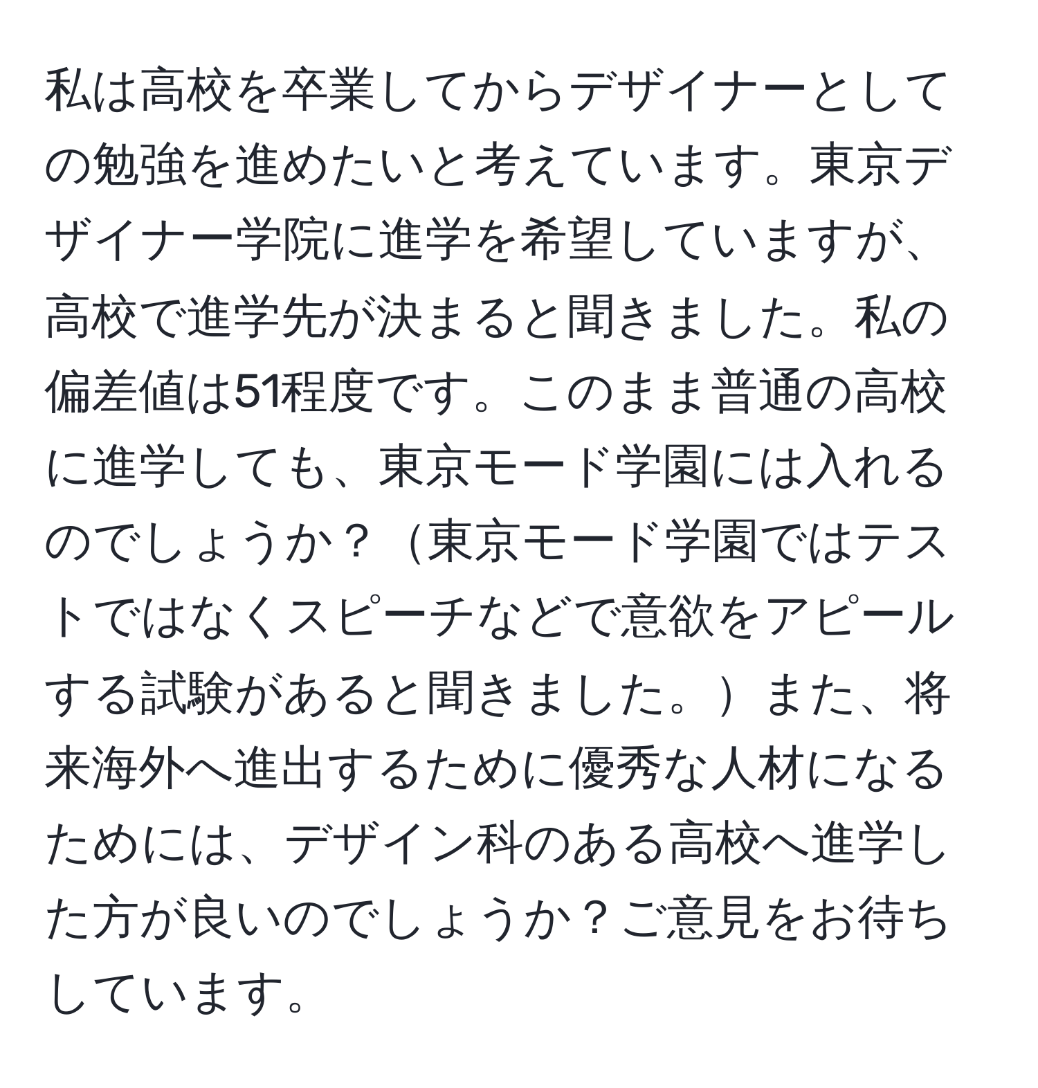 私は高校を卒業してからデザイナーとしての勉強を進めたいと考えています。東京デザイナー学院に進学を希望していますが、高校で進学先が決まると聞きました。私の偏差値は51程度です。このまま普通の高校に進学しても、東京モード学園には入れるのでしょうか？東京モード学園ではテストではなくスピーチなどで意欲をアピールする試験があると聞きました。また、将来海外へ進出するために優秀な人材になるためには、デザイン科のある高校へ進学した方が良いのでしょうか？ご意見をお待ちしています。