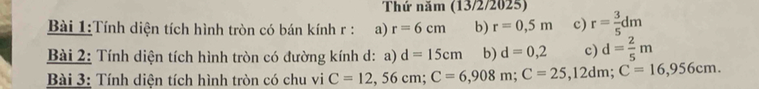 Thứ năm (13/2/2025) 
Bài 1:Tính diện tích hình tròn có bán kính r : a) r=6cm b) r=0,5m c) r= 3/5 dm
Bài 2: Tính diện tích hình tròn có đường kính d: a) d=15cm b) d=0,2 c) d= 2/5 m
* Bài 3: Tính diện tích hình tròn có chu vi C=12,56cm; C=6,908m; C=25,12dm; C=16,956cm.