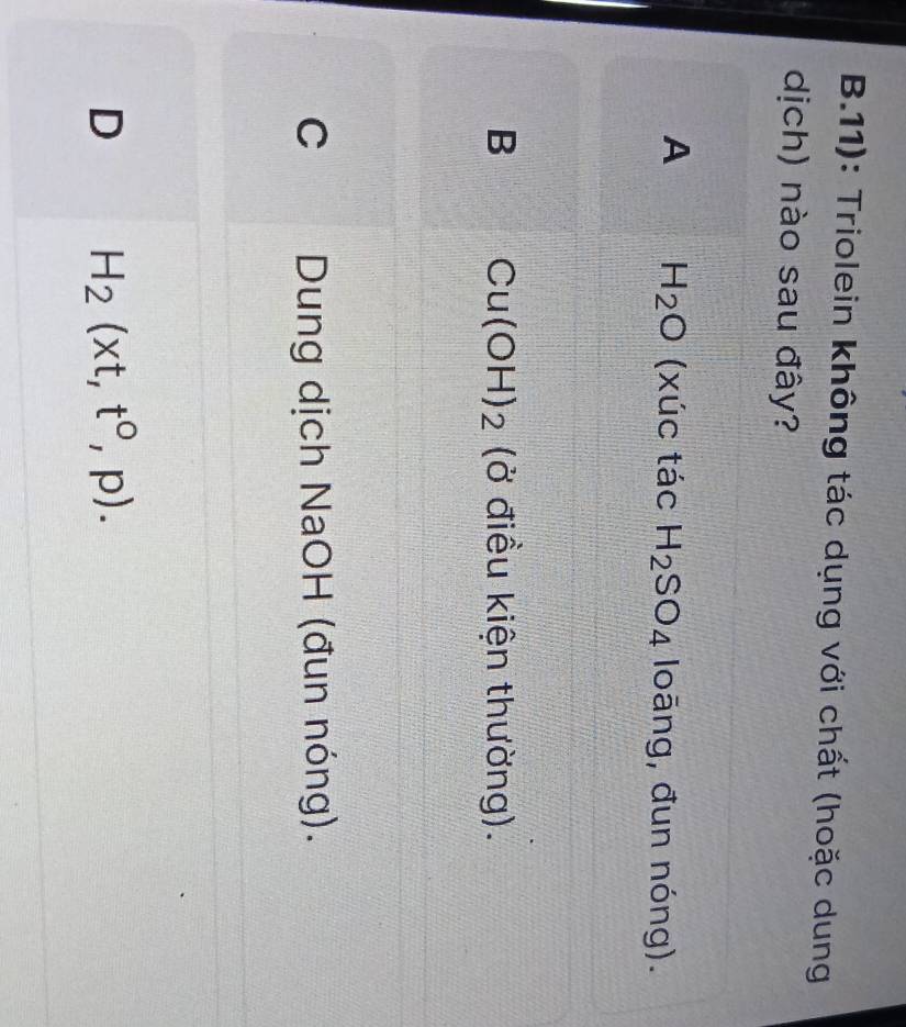 11): Triolein không tác dụng với chất (hoặc dung
dịch) nào sau đây?
A H_2O (xúc tác H_2SO_4 loāng, đun nóng).
B Cu(OH)_2 (ở điều kiện thường).
C Dung dịch NaOH (đun nóng).
D H_2(xt,t^0,p).