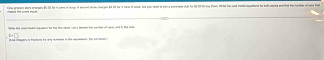 One grocery store charges $4.00 for 4 cans of soup. A second store charges $4.00 for 3 cans of eoup, but you need to jon a purchase club for $2.00 to buy them. Wite the cost model equations for both stores and find the number of cans that 
makes the costs equi. 
Write the cost modst equation for the first stons. Let a denote the number of cams, and C the csl,
c=□
(Use integers or fractions for any numbers in the expresson. Do not factur)