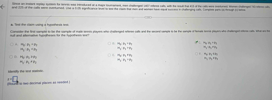 Since an instant replay system for tennis was introduced at a major tournament, men challenged 1407 referee calls, with the result that 415 of the calls were overturned. Women challenged 743 referee calls,
and 225 of the calls were overturned. Use a 0.05 significance level to test the claim that men and women have equal success in challenging calls. Complete parts (a) through (c) below.
a. Test the claim using a hypothesis test.
Consider the first sample to be the sample of male tennis players who challenged referee calls and the second sample to be the sample of female tennis players who challenged referee calls. What are the
null and alternative hypotheses for the hypothesis test?
c. H_0:p_1=p_2
B. H_0:p_1=p_2 H_1:p_1!= p_2
A. H_0:p_1=p_2 H_1:p_1>p_2
H_1:rho _1
E. H_0:p_1!= p_2
F. H_0:p_1≤ p_2
D. H_0:p_1≥ p_2 H_1:p_1=p_2
H_1:p_1!= p_2
H_1:p_1!= p_2
Identify the test statistic.
z=□
(Round to two decimal places as needed.)