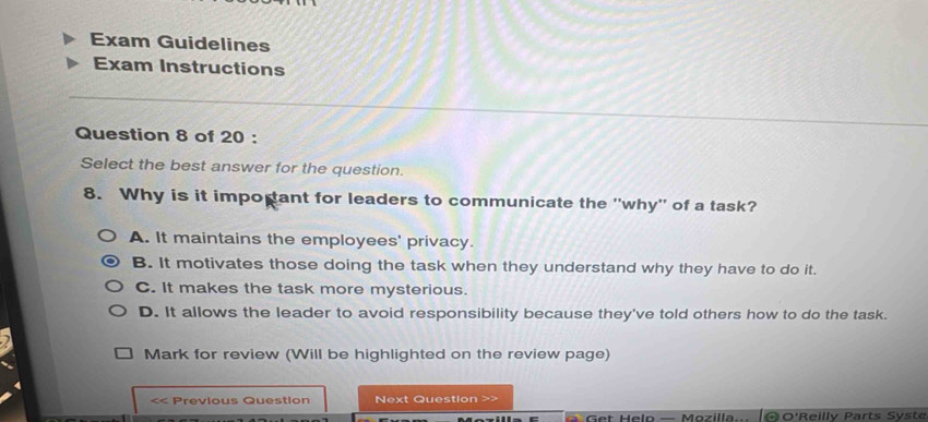 Exam Guidelines
Exam Instructions
Question 8 of 20 :
Select the best answer for the question.
8. Why is it impopant for leaders to communicate the ''why'' of a task?
A. It maintains the employees' privacy.
B. It motivates those doing the task when they understand why they have to do it.
C. It makes the task more mysterious.
D. It allows the leader to avoid responsibility because they've told others how to do the task.
Mark for review (Will be highlighted on the review page)
<< Previous Question Next Question
e t H elo — M ozilla. ΘO'Reilly Parts Syste