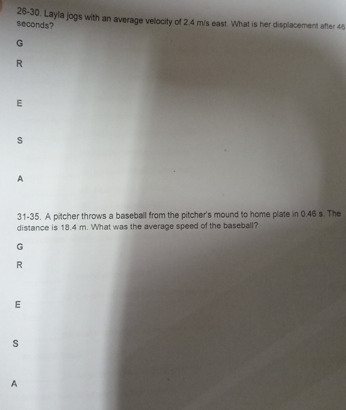 26-30. Layla jogs with an average velocity of 2.4 m/s east. What is her displacement after 46
seconds? 
G 
R 
E 
s 
A 
31-35. A pitcher throws a baseball from the pitcher's mound to home plate in 0.46 s. The 
distance is 18.4 m. What was the average speed of the baseball? 
G 
R 
E 
S 
A