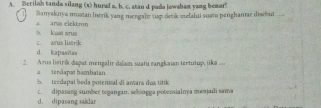 Berilah tanda silang (x) huruf a, b, c, atau d pada jawaban yang benar!
Banyaknya muatan listrik yang mengalir tiap detik melalui suatu penghantar disebut ...
a. arus elektron
b. kuat arus
c. arus listrik
d. kapasitas
2. Arus listrik dapat mengalir dalam suatu rangkaian tertutup, jika ....
a. terdapat hambatan
b. terdapat beda potensial di antara dua titik
c. dipasang sumber tegangan, sehingga potensialnya menjadi sama
d. dipasang saklar