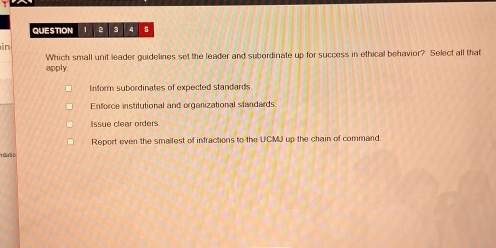 2 3 4 5
in
apply Which small unit leader guidelines set the leader and subordinate up for success in ethical behavior? Select all that
Inform subordinates of expected standards
Enforce institutional and organizational slandards
Issue clear orders
Report even the smallest of infractions to the UCMJ up the chain of command
1 05