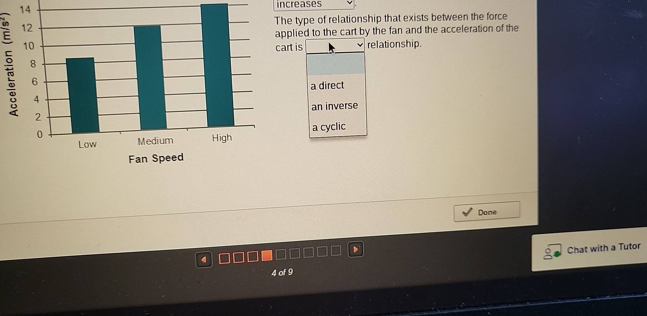 14 increases
:
The type of relationship that exists between the force
applied to the cart by the fan and the acceleration of the
cart is relationship.
a direct
an inverse
a cyclic
Done
Chat with a Tutor