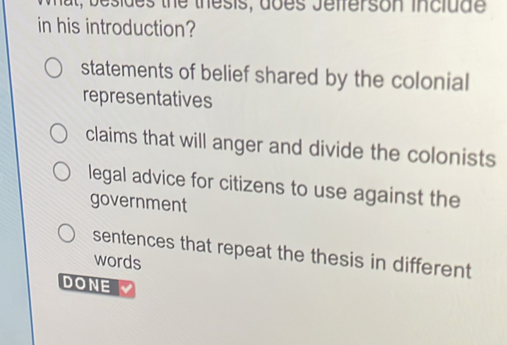 Wat, besides the thesis, does Jefferson include
in his introduction?
statements of belief shared by the colonial
representatives
claims that will anger and divide the colonists
legal advice for citizens to use against the
government
sentences that repeat the thesis in different
words
DONE