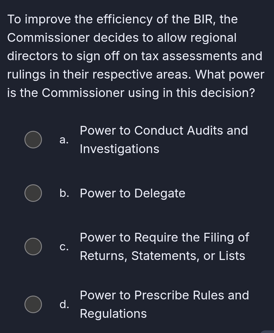 To improve the efficiency of the BIR, the
Commissioner decides to allow regional
directors to sign off on tax assessments and
rulings in their respective areas. What power
is the Commissioner using in this decision?
Power to Conduct Audits and
a.
Investigations
b. Power to Delegate
Power to Require the Filing of
C.
Returns, Statements, or Lists
Power to Prescribe Rules and
d.
Regulations