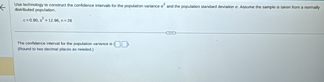 Use technology to construct the confidence intervals for the population variance sigma^2 and the population standard deviation σ. Assume the sample is taken from a normally 
distributed population.
c=0.90, s^2=12.96, n=28
The confidence interval for the population variance is (□ ,□ ). 
(Round to two decimal places as needed.)