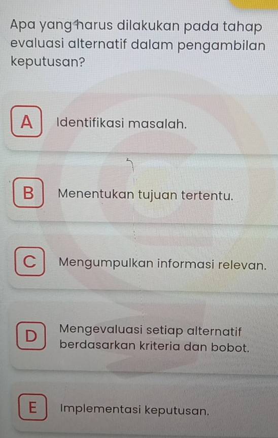 Apa yang harus dilakukan pada tahap
evaluasi alternatif dalam pengambilan
keputusan?
A Identifikasi masalah.
B Menentukan tujuan tertentu.
C Mengumpulkan informasi relevan.
Mengevaluasi setiap alternatif
D berdasarkan kriteria dan bobot.
E Implementasi keputusan.