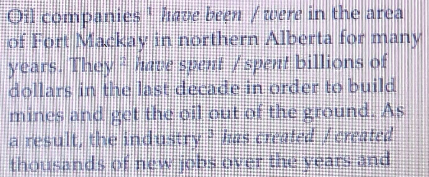 Oil companies ' have been / were in the area 
of Fort Mackay in northern Alberta for many
years. They ² have spent / spent billions of 
dollars in the last decade in order to build 
mines and get the oil out of the ground. As 
a result, the ind 1stry^3 has created /created 
thousands of new jobs over the years and