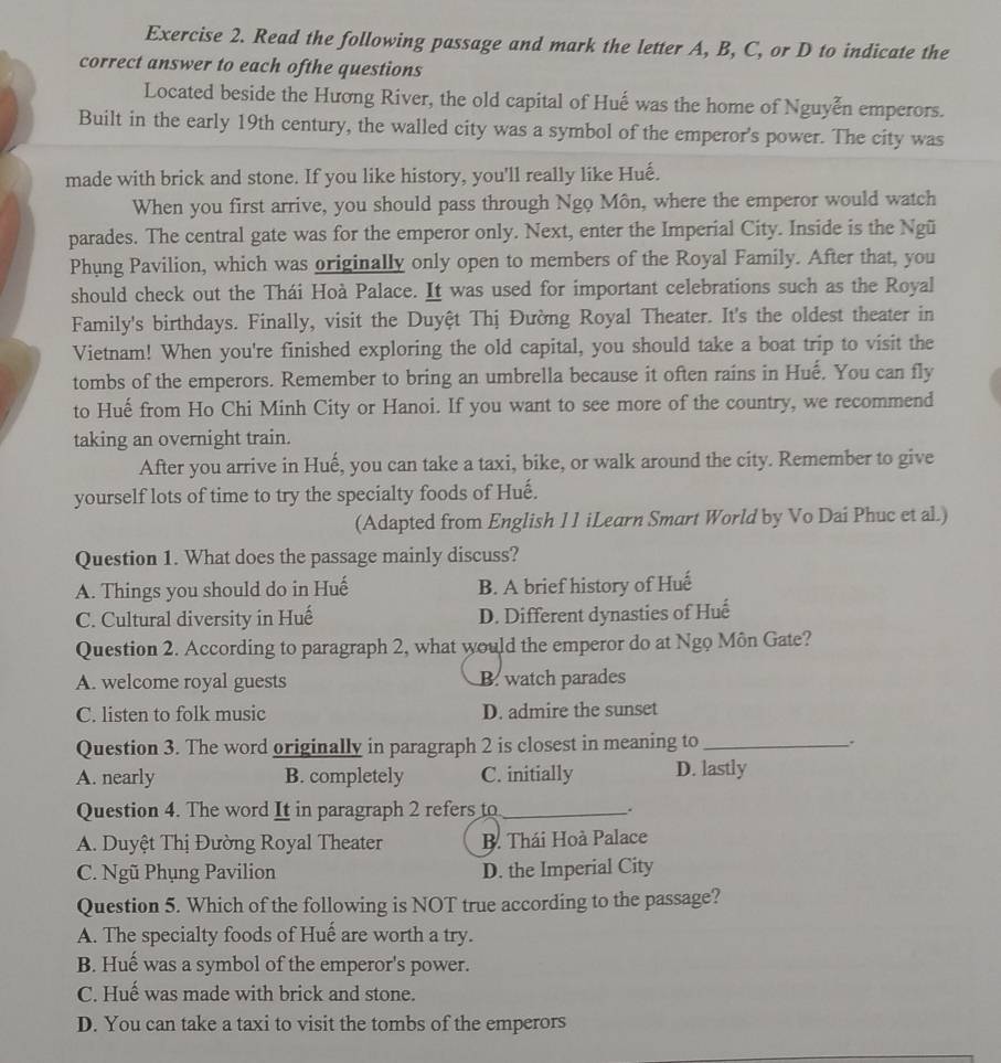 Read the following passage and mark the letter A, B, C, or D to indicate the
correct answer to each ofthe questions
Located beside the Hương River, the old capital of Huế was the home of Nguyễn emperors.
Built in the early 19th century, the walled city was a symbol of the emperor's power. The city was
made with brick and stone. If you like history, you'll really like Huế.
When you first arrive, you should pass through Ngo Môn, where the emperor would watch
parades. The central gate was for the emperor only. Next, enter the Imperial City. Inside is the Ngũ
Phung Pavilion, which was originally only open to members of the Royal Family. After that, you
should check out the Thái Hoà Palace. It was used for important celebrations such as the Royal
Family's birthdays. Finally, visit the Duyệt Thị Đường Royal Theater. It's the oldest theater in
Vietnam! When you're finished exploring the old capital, you should take a boat trip to visit the
tombs of the emperors. Remember to bring an umbrella because it often rains in Hué. You can fly
to Huế from Ho Chi Minh City or Hanoi. If you want to see more of the country, we recommend
taking an overnight train.
After you arrive in Huế, you can take a taxi, bike, or walk around the city. Remember to give
yourself lots of time to try the specialty foods of Huế.
(Adapted from English 11 iLearn Smart World by Vo Dai Phuc et al.)
Question 1. What does the passage mainly discuss?
A. Things you should do in Huế B. A brief history of Huế
C. Cultural diversity in Huế D. Different dynasties of Huế
Question 2. According to paragraph 2, what would the emperor do at Ngo Môn Gate?
A. welcome royal guests B. watch parades
C. listen to folk music D. admire the sunset
Question 3. The word originally in paragraph 2 is closest in meaning to_ .
A. nearly B. completely C. initially D. lastly
Question 4. The word It in paragraph 2 refers to_
.
A. Duyệt Thị Đường Royal Theater B. Thái Hoà Palace
C. Ngũ Phụng Pavilion D. the Imperial City
Question 5. Which of the following is NOT true according to the passage?
A. The specialty foods of Huế are worth a try.
B. Huế was a symbol of the emperor's power.
C. Huế was made with brick and stone.
D. You can take a taxi to visit the tombs of the emperors