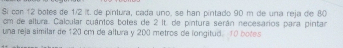 Si con 12 botes de 1/2 It. de pintura, cada uno, se han pintado 90 m de una reja de 80
cm de altura. Calcular cuántos botes de 2 It. de pintura serán necesarios para pintar 
una reja similar de 120 cm de altura y 200 metros de longitud 10 botes