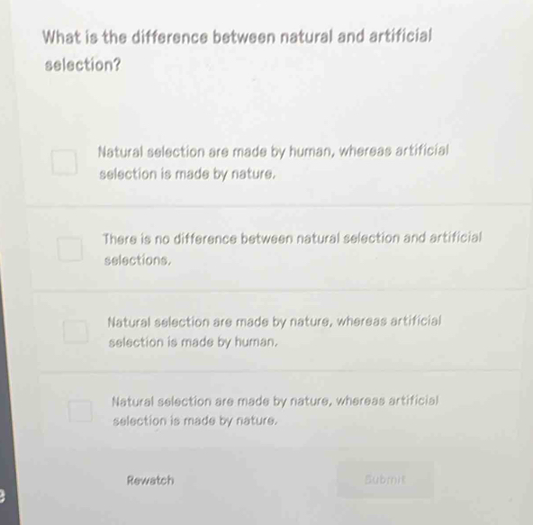 What is the difference between natural and artificial
selection?
Natural selection are made by human, whereas artificial
selection is made by nature.
There is no difference between natural selection and artificial
selections.
Natural selection are made by nature, whereas artificial
selection is made by human.
Natural selection are made by nature, whereas artificial
selection is made by nature.
Rewatch Submit