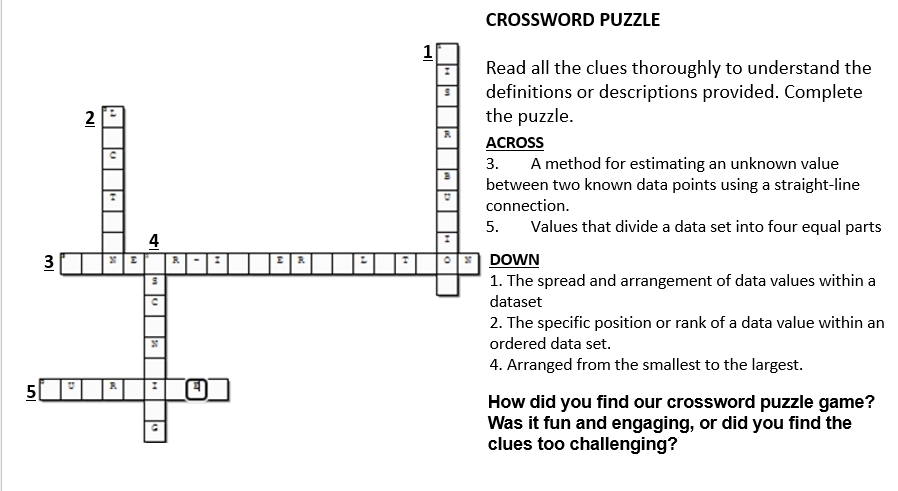 CROSSWORD PUZZLE 
all the clues thoroughly to understand the 
nitions or descriptions provided. Complete 
puzzle. 
ACROSS 
A method for estimating an unknown value 
een two known data points using a straight-line 
ection. 
Values that divide a data set into four equal parts 
DOWN 
e spread and arrangement of data values within a 
dataset 
e specific position or rank of a data value within an 
red data set. 
ranged from the smallest to the largest. 
did you find our crossword puzzle game? 
it fun and engaging, or did you find the 
s too challenging?