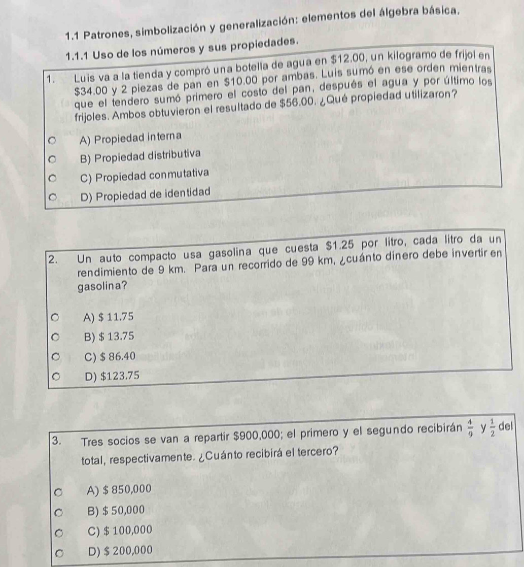 1.1 Patrones, simbolización y generalización: elementos del álgebra básica.
1.1.1 Uso de los números y sus propiedades.
1 . Luis va a la tienda y compró una botella de agua en $12.00, un kilogramo de frijol en
$34.00 y 2 piezas de pan en $10.00 por ambas. Luis sumó en ese orden mientras
que el tendero sumó primero el costo del pan, después el agua y por último los
frijoles. Ambos obtuvieron el resultado de $56.00. ¿Qué propiedad utilizaron?
A) Propiedad interna
B) Propiedad distributiva
C) Propiedad conmutativa
D) Propiedad de identidad
2. Un auto compacto usa gasolina que cuesta $1.25 por lítro, cada litro da un
rendimiento de 9 km. Para un recorrido de 99 km, ¿cuánto dinero debe invertir en
gasolina?
A) $ 11.75
B) $ 13.75
C) $ 86.40
D) $123.75
3. Tres socios se van a repartir $900,000; el primero y el segundo recibirán  4/9  y  1/2  del
total, respectivamente. ¿Cuánto recibirá el tercero?
A) $ 850,000
B) $50,000
C) $ 100,000
D) $ 200,000