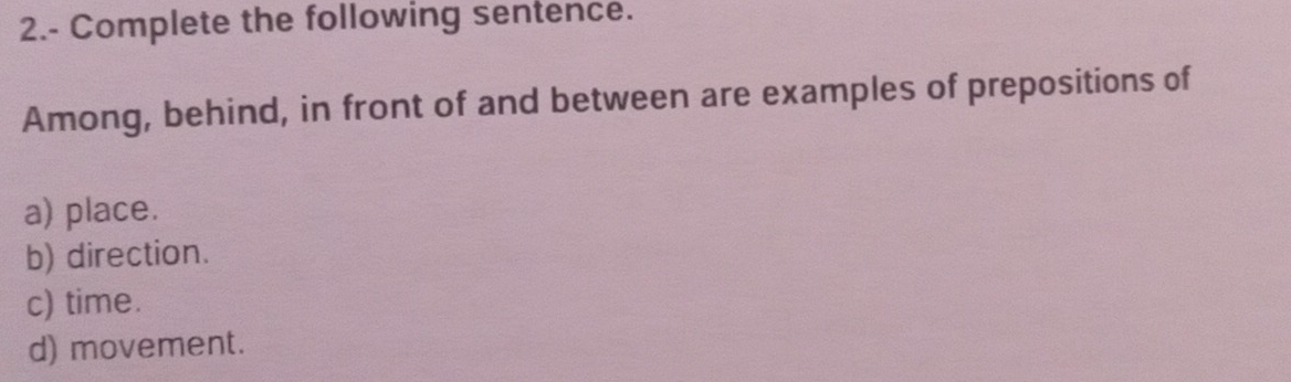 2.- Complete the following sentence. 
Among, behind, in front of and between are examples of prepositions of 
a) place. 
b) direction. 
c) time. 
d) movement.