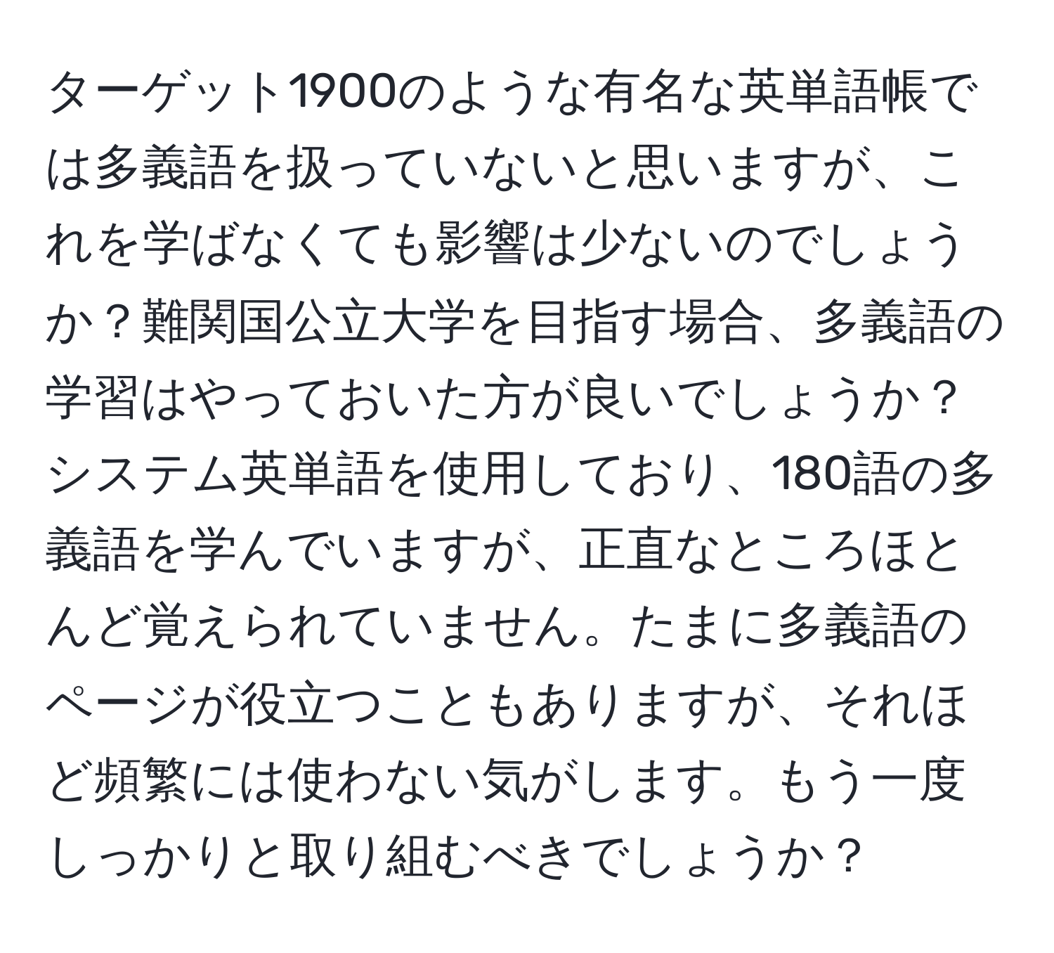 ターゲット1900のような有名な英単語帳では多義語を扱っていないと思いますが、これを学ばなくても影響は少ないのでしょうか？難関国公立大学を目指す場合、多義語の学習はやっておいた方が良いでしょうか？システム英単語を使用しており、180語の多義語を学んでいますが、正直なところほとんど覚えられていません。たまに多義語のページが役立つこともありますが、それほど頻繁には使わない気がします。もう一度しっかりと取り組むべきでしょうか？