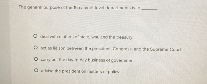 The general purpose of the 15 cabinet-level departments is to _.
deal with matters of state, war, and the treasury
act as liaison between the president, Congress, and the Supreme Court
carry out the day-to-day business of government
advise the president on matters of policy