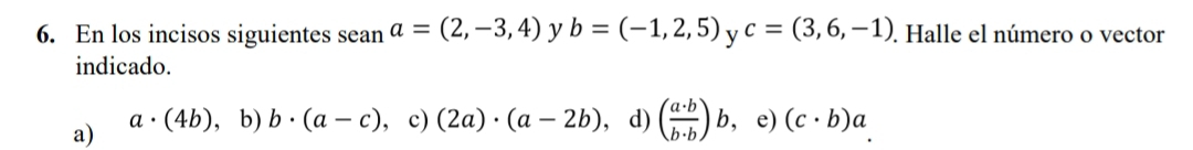 En los incisos siguientes sean a=(2,-3,4) y b=(-1,2,5) y c=(3,6,-1). Halle el número o vector
indicado.
a) a· (4b) ， b) b· (a-c) ， c) (2a)· (a-2b) , d) ( a· b/b· b )b , e) (c· b)a