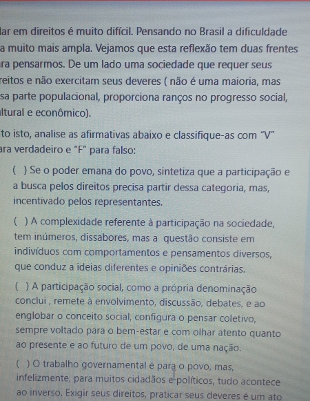 lar em direitos é muito difícil. Pensando no Brasil a dificuldade 
a muito mais ampla. Vejamos que esta reflexão tem duas frentes 
ra pensarmos. De um lado uma sociedade que requer seus 
reitos e não exercitam seus deveres ( não é uma maioria, mas 
sa parte populacional, proporciona ranços no progresso social, 
altural e econômico). 
to isto, analise as afirmativas abaixo e classifique-as com “V” 
ara verdadeiro e “F” para falso: 
( ) Se o poder emana do povo, sintetiza que a participação e 
a busca pelos direitos precisa partir dessa categoria, mas, 
incentivado pelos representantes. 
( ) A complexidade referente à participação na sociedade, 
tem inúmeros, dissabores, mas a questão consiste em 
indivíduos com comportamentos e pensamentos diversos, 
que conduz a ideias diferentes e opiniões contrárias. 
( ) A participação social, como a própria denominação 
conclui , remete à envolvimento, discussão, debates, e ao 
englobar o conceito social, configura o pensar coletivo, 
sempre voltado para o bem-estar e com olhar atento quanto 
ao presente e ao futuro de um povo, de uma nação. 
( ) O trabalho governamental é para o povo, mas, 
infelizmente, para muitos cidadãos e políticos, tudo acontece 
ao inverso. Exigir seus direitos, praticar seus deveres é um ato