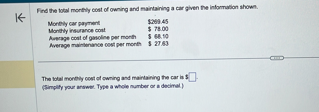 Find the total monthly cost of owning and maintaining a car given the information shown. 
Monthly car payment $269.45
Monthly insurance cost $ 78.00
Average cost of gasoline per month $ 68.10
Average maintenance cost per month $ 27.63
The total monthly cost of owning and maintaining the car is $□. 
(Simplify your answer. Type a whole number or a decimal.)