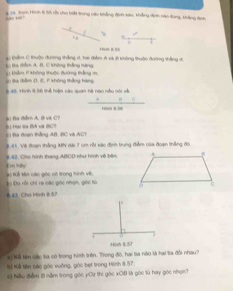 Xem Hình 8.55 rồi cho biết trong các khẳng định sau, khẳng định nào đùng, khẳng định 
ão sai ? 
a
e *B m 。 F
“ A
D ε 
Hinh 8.55
) Điểm C thuộc đường thẳng ơ, hai điểm A và B không thuộc đường thẳng ơ, 
b) Ba điểm A, B, C không thắng hàng; 
) Điểm F không thuộc đường thắng m; 
d) Ba điểm Đ, E, F không thắng hàng. 
.40. Hình 8.56 thể hiện các quan hệ nào nều nói về: 
A B C 
Hinh 8.56
a) Ba điểm A, B và C? 
b) Hai tia BA và BC? 
e) Ba đoạn thắng AB, BC và AC? 
8.41. Về đoạn thắng MN dài 7 cm rồi xác định trung điểm của đoạn thắng đó. 
8.42. Cho hình thang ABCD như hình vẽ bên. 
Em hãy: 
) Kể tên các góc có trong hình vẽ; 
b) Đo rồi chỉ ra các góc nhọn, góc tù. 
8.43. Cho Hinh 8.57. 
) Kể tên các tia có trong hình trên. Trong đó, hai tia nào là hai tia đối nhau? 
b) Kể tên các góc vuông, góc bẹt trong Hình 8.57; 
c) Nếu điểm 8 nằm trong góc yOz thì góc xOB là góc tù hay góc nhọn?