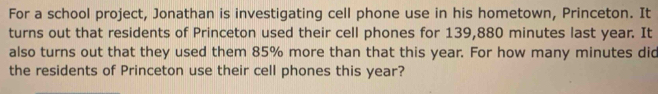 For a school project, Jonathan is investigating cell phone use in his hometown, Princeton. It 
turns out that residents of Princeton used their cell phones for 139,880 minutes last year. It 
also turns out that they used them 85% more than that this year. For how many minutes did 
the residents of Princeton use their cell phones this year?