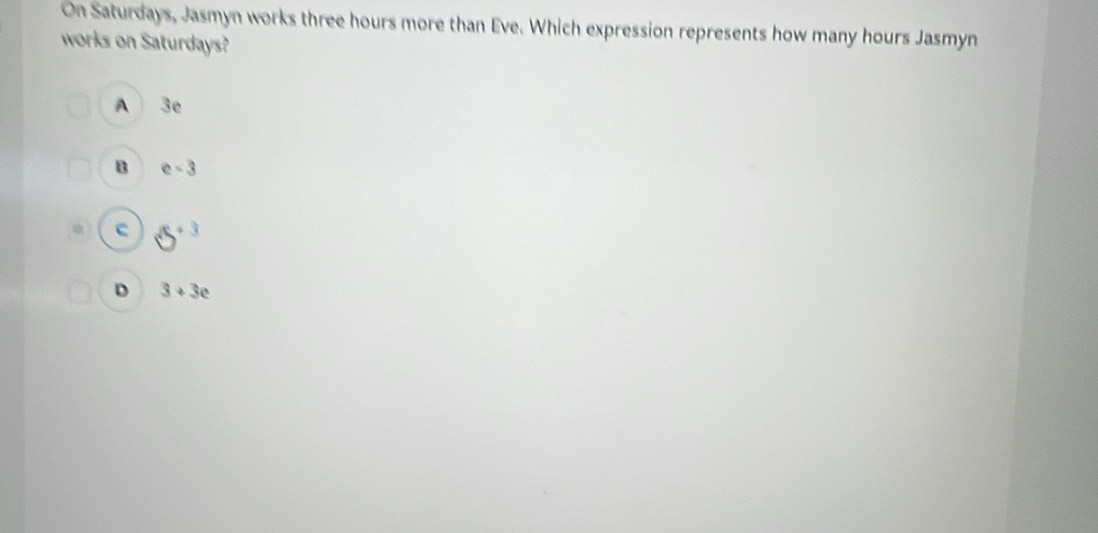 On Saturdays, Jasmyn works three hours more than Eve. Which expression represents how many hours Jasmyn
works on Saturdays?
A 3e
B e-3
c 5^(+3)
D 3+3e