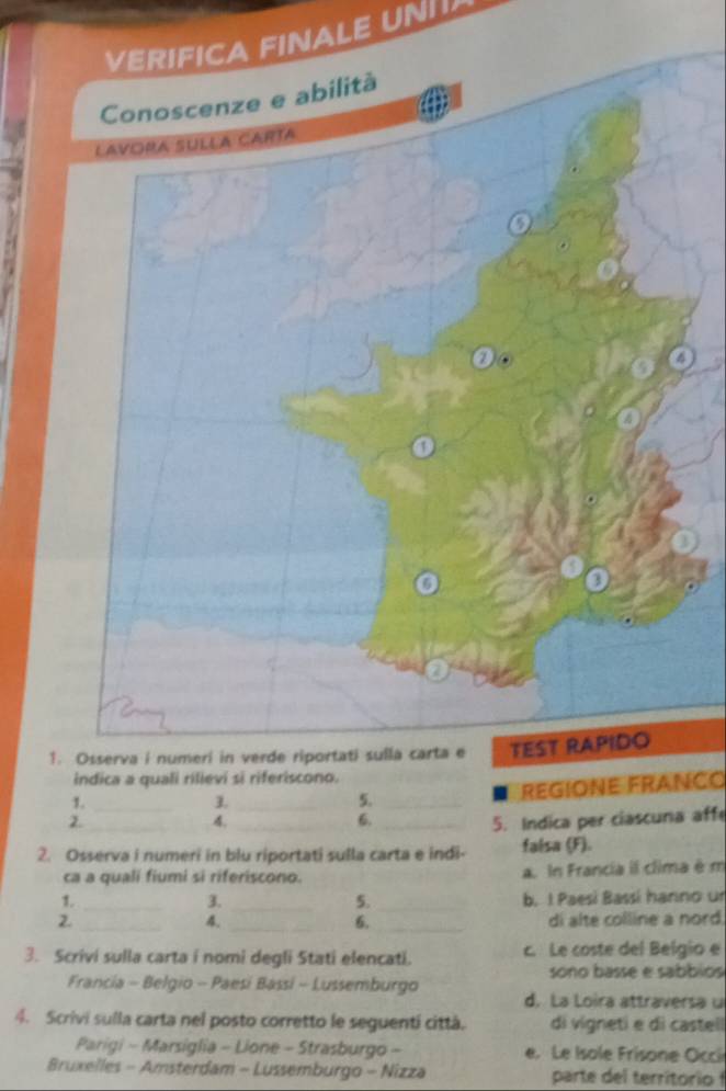 VERIFICA FINALE UN
Conoscenze e abilità
1. Osserva i numeri in verde riportati sull
indica a quali rilieví si riferiscono.
1._
1._
5. _REGIONE FRANçO
2._ __5. Indica per ciascuna affe
4.
6.
2. Osserva i numeri in blu riportati sulla carta e indi- falsa (F).
ca a quali fiumi si riferiscono. a. In Francia il clima é m
1. ___b. I Paesí Bassí hanno un
3.
5.
2. _di alte colline a nord.
4._
6._
3. Scrivi sulla carta i nomi degli Stati elencati. c. Le coste del Belgio e
sono basse e sabbios
Francia - Belgio - Paesí Bassí - Lussemburgo
d. La Loira attraversa u
4. Scriví sulla carta nel posto corretto le seguentí cittá. di vigneti e dì casteli
Parigi - Marsiglia - Lione - Strasburgo - e. Le Isole Frisone Occi
Bruxelles - Amsterdam - Lussemburgo - Nizza parte l territori