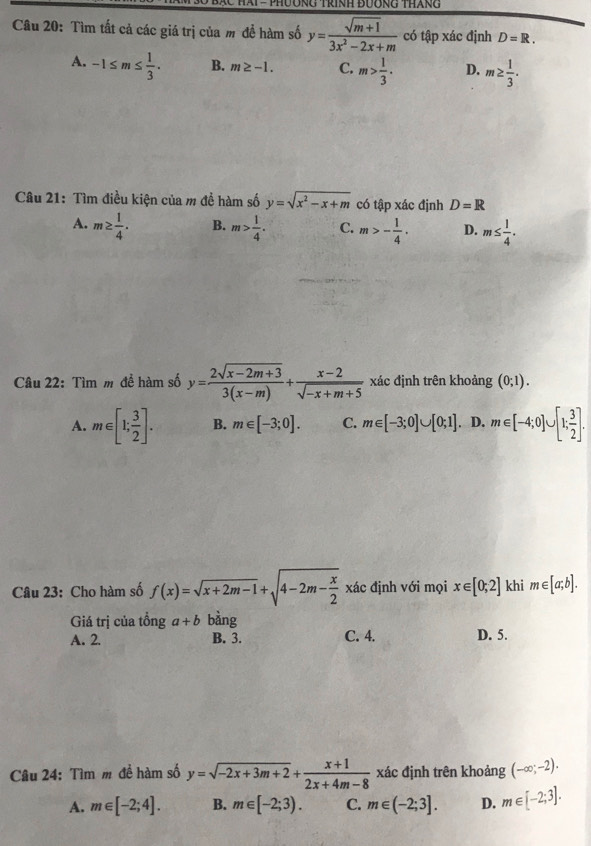 Tìm tất cả các giá trị của m đề hàm số y= (sqrt(m+1))/3x^2-2x+m  có tập xác định D=R.
A. -1≤ m≤  1/3 . B. m≥ -1. C. m> 1/3 . D. m≥  1/3 .
Câu 21: Tìm điều kiện của m đề hàm số y=sqrt(x^2-x+m) có tập xác định D=R
A. m≥  1/4 . B. m> 1/4 . C. m>- 1/4 . D. m≤  1/4 .
Câu 22: Tìm m để hàm số y= (2sqrt(x-2m+3))/3(x-m) + (x-2)/sqrt(-x+m+5)  xác định trên khoảng (0;1).
A. m∈ [1; 3/2 ]. B. m∈ [-3;0]. C. m∈ [-3;0]∪ [0;1]. D. m∈ [-4;0]∪ [1; 3/2 ].
Câu 23: Cho hàm số f(x)=sqrt(x+2m-1)+sqrt(4-2m-frac x)2 xác định với mọi x∈ [0;2] khi m∈ [a;b].
Giá trị của tồng a+b bàng
A. 2. B. 3. C. 4. D. 5.
Câu 24: Tìm m đề hàm số y=sqrt(-2x+3m+2)+ (x+1)/2x+4m-8  xác định trên khoảng (-∈fty ;-2).
A. m∈ [-2;4]. B. m∈ [-2;3). C. m∈ (-2;3]. D. m∈ [-2;3].