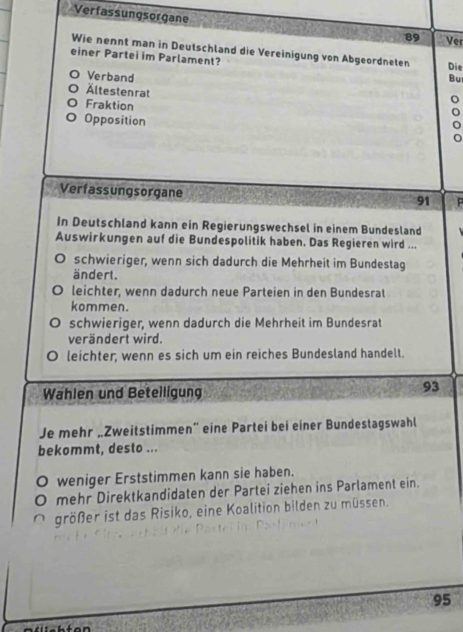 Verfassungsorgane
89 Ver
Wie nennt man in Deutschland die Vereinigung von Abgeordneten Die
einer Partei im Parlament?
Verband Bu
Ältestenrat
Fraktion
Opposition
Verfassungsorgane
91
In Deutschland kann ein Regierungswechsel in einem Bundesland
Auswirkungen auf die Bundespolitik haben. Das Regieren wird ...
schwieriger, wenn sich dadurch die Mehrheit im Bundestag
ändert.
leichter, wenn dadurch neue Parteien in den Bundesrat
kommen.
schwieriger, wenn dadurch die Mehrheit im Bundesrat
verändert wird.
leichter, wenn es sich um ein reiches Bundesland handelt.
Wahlen und Beteiligung
93
Je mehr „Zweitstimmen” eine Partei bei einer Bundestagswahl
bekommt, desto ...
weniger Erststimmen kann sie haben.
mehr Direktkandidaten der Partei ziehen ins Parlament ein.
größer ist das Risiko, eine Koalition bilden zu müssen.
95