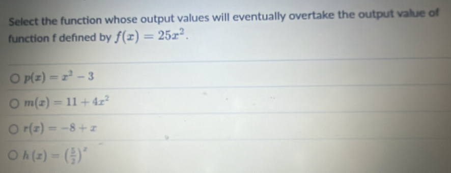 Select the function whose output values will eventually overtake the output value of
function f defıned by f(x)=25x^2.
p(x)=x^2-3
m(x)=11+4x^2
r(x)=-8+x
h(x)=( 5/2 )^x