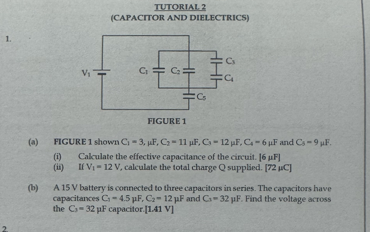 TUTORIAL 2
(CAPACITOR AND DIELECTRICS)
1.
(a) FIGURE 1 shown C_1=3,mu F,C_2=11mu F, C_3=12mu F,C_4=6mu F and C_5=9mu F.
(i) Calculate the effective capacitance of the circuit. [6mu F]
(ii) If V_1=12V , calculate the total charge Q supplied. [72mu C]
(b) A 15 V battery is connected to three capacitors in series. The capacitors have
capacitances C_1=4.5mu F,C_2=12mu F and C_3=32mu F. Find the voltage across
the C_3=32 μF capacitor. [1.41V]
2.