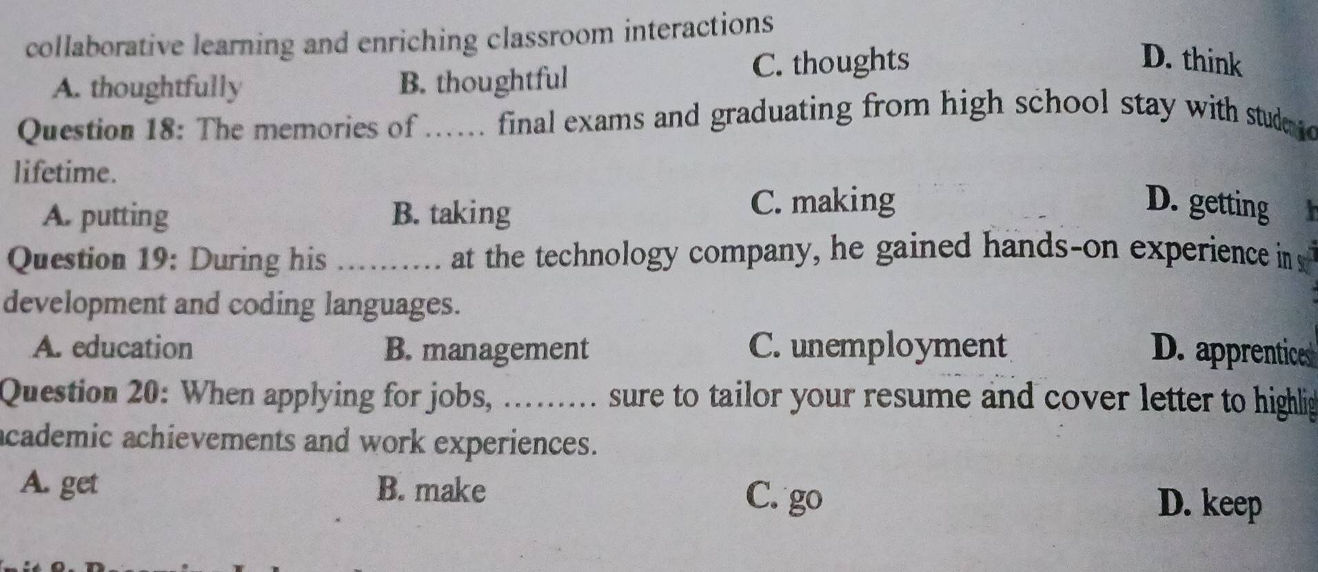 collaborative learning and enriching classroom interactions
A. thoughtfully B. thoughtful C. thoughts
D. think
Question 18: The memories of ...... final exams and graduating from high school stay with studeo
lifetime.
A. putting B. taking
C. making D. getting
Question 19: During his .. , at the technology company, he gained hands-on experience in 
development and coding languages.
A. education B. management C. unemployment D. apprentices
Question 20: When applying for jobs, ......... sure to tailor your resume and cover letter to highlig
academic achievements and work experiences.
A. get B. make C. go D. keep