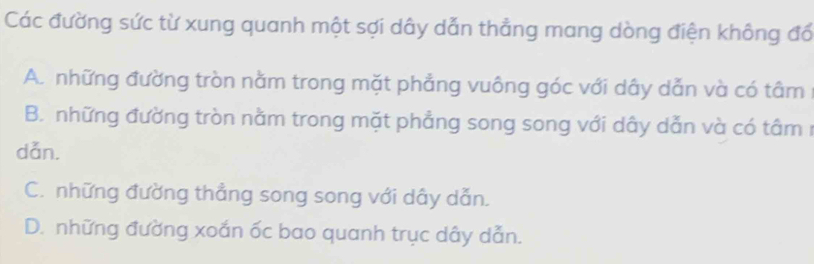 Các đường sức từ xung quanh một sợi dây dẫn thẳng mang dòng điện không đổ
A. những đường tròn nằm trong mặt phẳng vuông góc với dây dẫn và có tâm :
B. những đường tròn nằm trong mặt phẳng song song với dây dẫn và có tâm n
dǎn.
C. những đường thẳng song song với dây dẫn.
D. những đường xoắn ốc bao quanh trục dây dẫn.