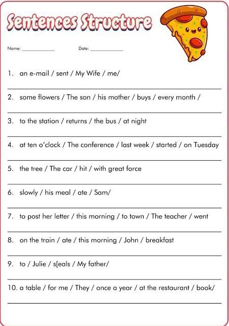 Sentences Structure 
Nome: _Date:_ 
1. an e-mail / sent / My Wife / me/ 
_ 
2. some flowers / The son / his mother / buys / every month / 
_ 
3. to the station / returns / the bus / at night 
_ 
4. at ten o’clock / The conference / last week / started / on Tuesday 
_ 
5. the tree / The car / hit / with great force 
_ 
6. slowly / his meal / ate / Sam/ 
_ 
7. to post her letter / this morning / to town / The teacher / went 
_ 
8. on the train / ate / this morning / John / breakfast 
_ 
9. to / Julie / s[eals / My father/ 
_ 
10. a table / for me / They / once a year / at the restaurant / book/ 
_