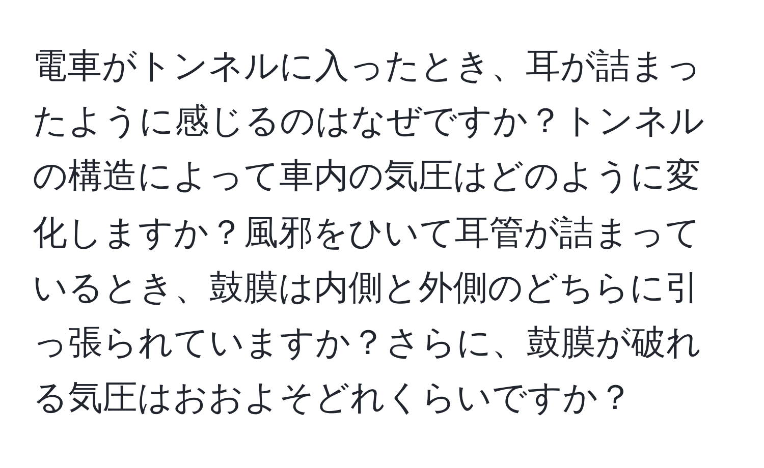 電車がトンネルに入ったとき、耳が詰まったように感じるのはなぜですか？トンネルの構造によって車内の気圧はどのように変化しますか？風邪をひいて耳管が詰まっているとき、鼓膜は内側と外側のどちらに引っ張られていますか？さらに、鼓膜が破れる気圧はおおよそどれくらいですか？