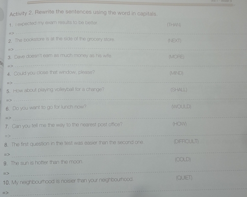 Activity 2. Rewrite the sentences using the word in capitals 
1. I expected my exam results to be better. (THAN) 
_ 
2. The bookstore is at the side of the grocery store. (NEXT) 
_ 
3. Dave doesn't ear as much money as his wife. (MORE) 
= > 
_ 
4. Could you close that window, please? (MIND) 
=> 
_ 
5. How about playing volleyball for a change? (SHALL) 
=> 
_ 
6. Do you want to go for lunch now? (WOULD) 
=> 
_ 
7. Can you tell me the way to the nearest post office? (HOW) 
=> 
_ 
8. The first question in the test was easier than the second one. (DIFFICULT) 
=> 
_ 
9. The sun is hotter than the moon (OOLD) 
=> 
_ 
10. My neighbourhood is noisier than your neighbourhood. (QUIET) 
=> 
_