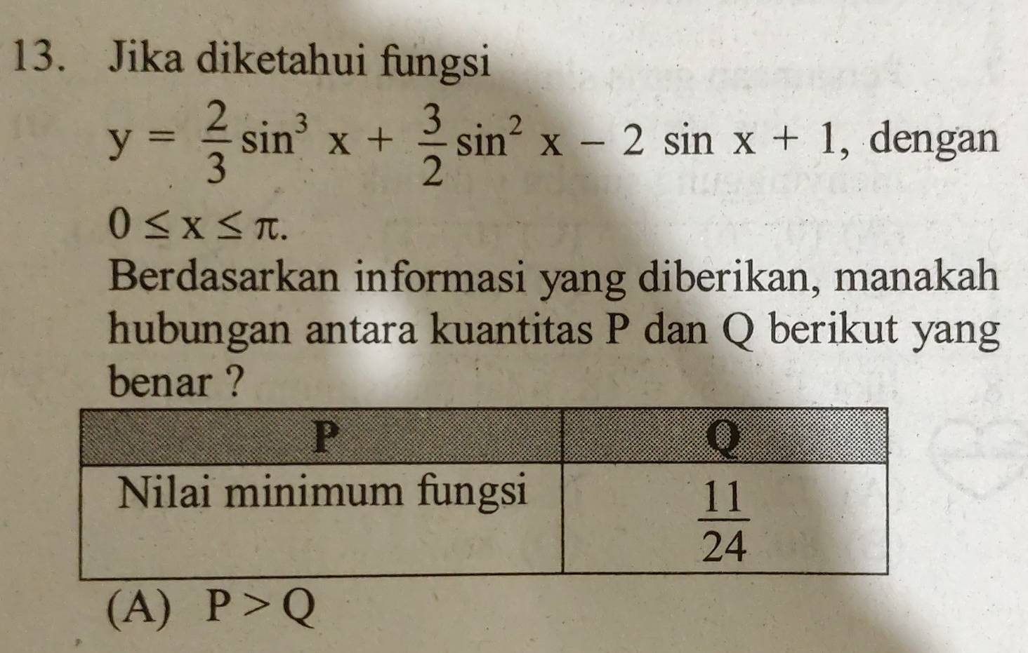 Jika diketahui fungsi
y= 2/3 sin^3x+ 3/2 sin^2x-2sin x+1 , dengan
0≤ x≤ π .
Berdasarkan informasi yang diberikan, manakah
hubungan antara kuantitas P dan Q berikut yang
benar ?
(A) P>Q