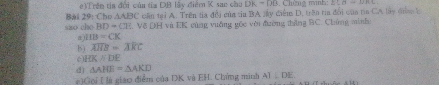 Trên tia đổi của tia DB lấy điểm K sao cho DK=DB. Chứng minh: ECB=DKC
Bài 29: Cho △ ABC cân tại A. Trên tia đối của tia BA lấy điểm D, trên tia đối của tia CA lấy điểm E
sao cho BD=CE C. Vẽ DH và EK cùng vuông góc với đường thằng BC. Chứng minh: 
a) HB=CK
b) widehat AHB=widehat AKC
c) HKparallel DE
d) △ AHE=△ AKD
e)Gọi I là giao điểm của DK và EH. Chứng minh AI⊥ DE.