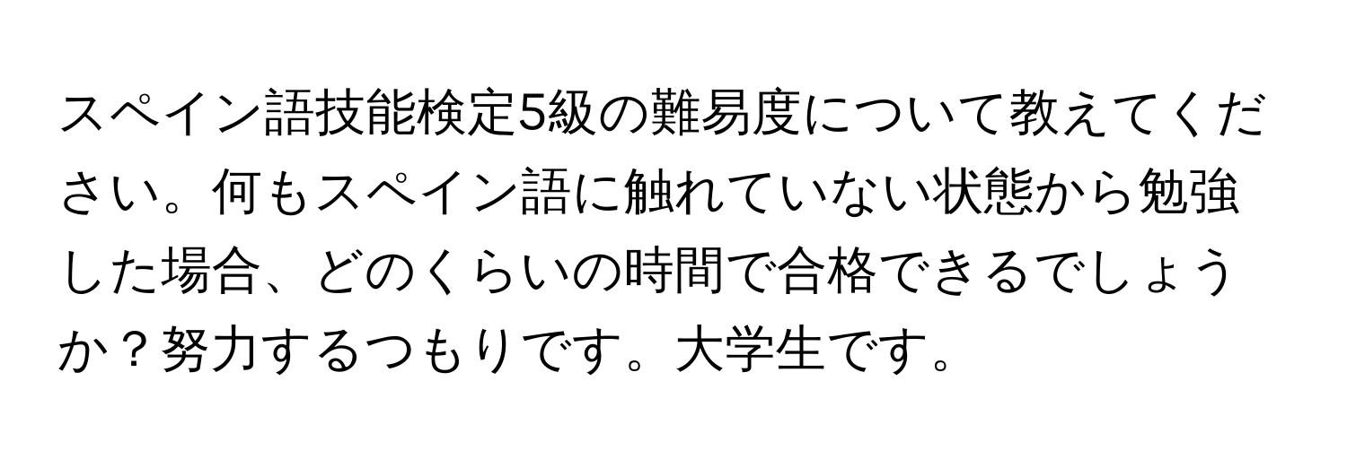 スペイン語技能検定5級の難易度について教えてください。何もスペイン語に触れていない状態から勉強した場合、どのくらいの時間で合格できるでしょうか？努力するつもりです。大学生です。