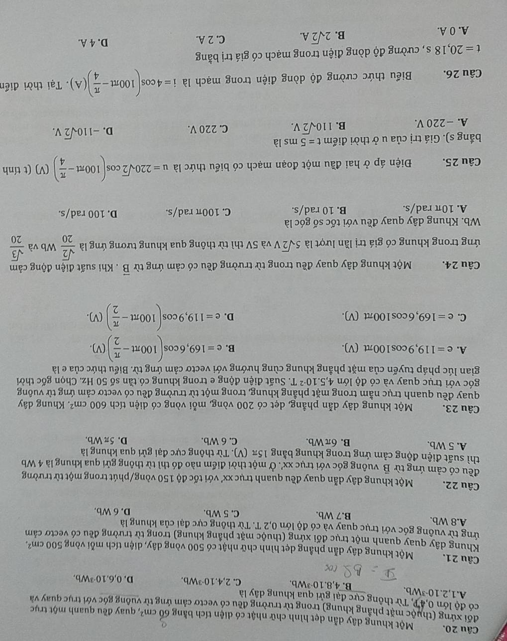 Một khung dây dẫn dẹt hình chữ nhật có diện tích bằng 60cm^2 , quay đều quanh một trục
đối xứng (thuộc mặt phẳng khung) trong từ trường đều có vectơ cảm ứng từ vuông góc với trục quay và
có độ lớn 0,4P, Từ thông cực đại gửi qua khung dây là
A. 1,2.10^(-3)Wb C. 2,4.10^(-3)Wb. D. 0,6.10^(-3)Wb,
B. 4,8.10^(-3)Wb.
Câu 21. Một khung dây dẫn phầng dẹt hình chữ nhật có 500 vòng dây, diện tích mỗi vòng 500cm^2.
Khung dây quay quanh một trục đối xứng (thuộc mặt phẳng khung) trong từ trường đều có vectơ cảm
ứng từ vuông góc với trục quay và có độ lớn 0,2 T. Từ thông cực đại của khung là
A.8 Wb. B.7 Wb. C. 5 Wb.
D. 6 Wb.
Câu 22. Một khung dây dẫn quay đều quanh trục xx' với tốc độ 150 vòng/phút trong một từ trường
đều có cảm ứng từ B vuông góc với trục xx'. Ở một thời điểm nào đó thì từ thông gửi qua khung là 4 Wb
thì suất điện động cảm ứng trong khung bằng 15π (V). Từ thông cực đại gửi qua khung là
A. 5 Wb. B. 6π Wb. C. 6 Wb.
D.5π Wb
Câu 23. Một khung dây dẫn phẳng, dẹt có 200 vòng, mỗi vòng có diện tích 600cm^2. Khung dây
quay đều quanh trục nằm trong mặt phẳng khung, trong một từ trường đều có vectơ cảm ứng từ vuông
góc với trục quay và có độ lớn 4,5.10^(-2)T T. Suất điện động e trong khung có tần số 50 Hz. Chọn gốc thời
gian lúc pháp tuyến của mặt phẳng khung cùng hướng với vecto cảm ứng từ. Biểu thức của e là
A. e=119,9cos 100π t(V). B. e=169,6cos (100π t- π /2 )(V).
C. e=169,6cos 100π t(V)
D. e=119,9cos (100π t- π /2 )(V).
Câu 24. Một khung dây quay đều trong từ trường đều có cảm ứng từ vector B. Khi suất điện động cảm
ứng trong khung có giá trị lần lượt là 5sqrt(2)V và 5V thì từ thông qua khung tương ứng là  sqrt(2)/20  W_E o và  sqrt(3)/20 
Wb. Khung dây quay đều với tốc số góc là
A. 10π rad/s. B. 10 rad/s. C. 100π rad/s. D. 100 rad/s.
Câu 25. Điện áp ở hai đầu một đoạn mạch có biểu thức là u=220sqrt(2)cos (100π t- π /4 )(V ) (t tính
bắng s). Giá trị của u ở thời điểm t=5msla
C. 220 V. D. -110sqrt(2)V.
A. −220 V.
B. 110sqrt(2)V.
Câu 26.  Biểu thức cường độ dòng điện trong mạch là i=4cos (100π t- π /4 )(A). Tại thời điển
t=20,18s , cường độ dòng điện trong mạch có giá trị bằng
C. 2 A. D. 4 A.
A. 0 A.
B. 2sqrt(2)A.