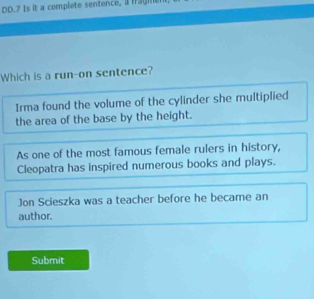 DD.7 Is it a complete sentence, a fragment,
Which is a run-on sentence?
Irma found the volume of the cylinder she multiplied
the area of the base by the height.
As one of the most famous female rulers in history,
Cleopatra has inspired numerous books and plays.
Jon Scieszka was a teacher before he became an
author.
Submit